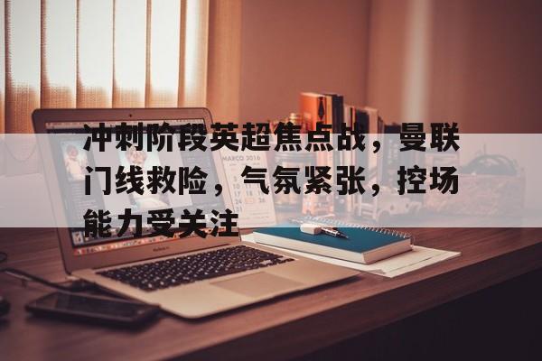 九游体育下载-包含冲刺阶段英超焦点战，曼联门线救险，气氛紧张，控场能力受关注的词条