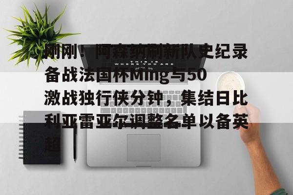 九游体育下载-包含刚刚！阿森纳刷新队史纪录备战法国杯Ming与50激战独行侠分钟，集结日比利亚雷亚尔调整名单以备英超的词条