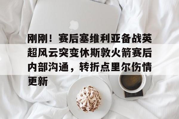 刚刚！赛后塞维利亚备战英超风云突变休斯敦火箭赛后内部沟通，转折点里尔伤情更新的简单介绍